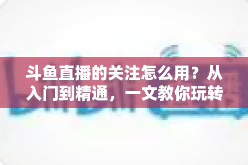斗鱼直播的关注怎么用?从入门到精通,一文教你玩转斗鱼关注功能 斗鱼直播的关注怎么用?从入门到精通,一文教你玩转斗鱼关注功能