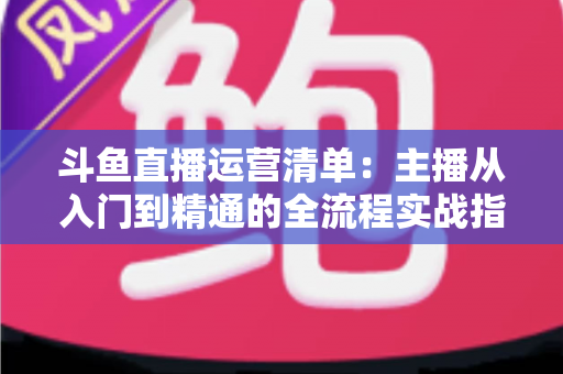 斗鱼直播运营清单：主播从入门到精通的全流程实战指南