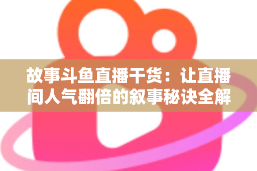 故事斗鱼直播干货：让直播间人气翻倍的叙事秘诀全解析