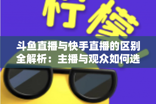 斗鱼直播与快手直播的区别全解析：主播与观众如何选对平台，直播之路事半功倍