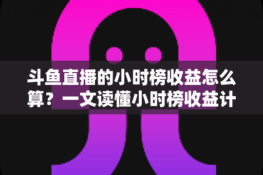 斗鱼直播的小时榜收益怎么算？一文读懂小时榜收益计算规则、分成比例与提升技巧
