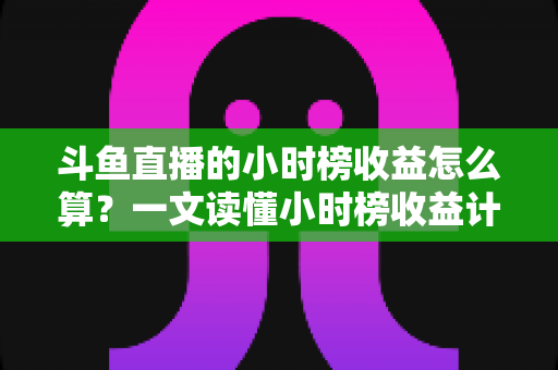 斗鱼直播的小时榜收益怎么算？一文读懂小时榜收益计算规则、分成比例与提升技巧
