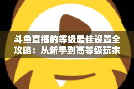 斗鱼直播的等级最佳设置全攻略：从新手到高等级玩家的进阶秘籍与实用优化指南