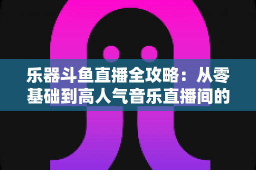乐器斗鱼直播全攻略：从零基础到高人气音乐直播间的完整实战指南