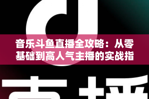 音乐斗鱼直播全攻略：从零基础到高人气主播的实战指南（含设备、内容、运营与变现技巧）