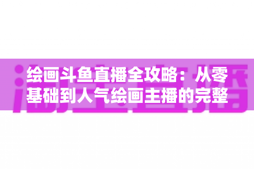 绘画斗鱼直播全攻略:从零基础到人气绘画主播的完整进阶指南 绘画斗鱼直播全攻略:从零基础到人气绘画主播的完整进阶指南