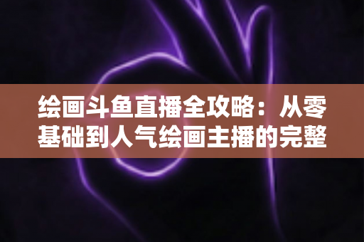 绘画斗鱼直播全攻略：从零基础到人气绘画主播的完整进阶指南