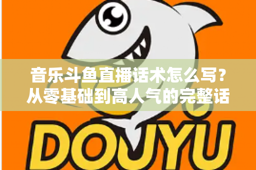音乐斗鱼直播话术怎么写？从零基础到高人气的完整话术攻略与实战技巧全解析