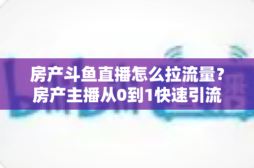 房产斗鱼直播怎么拉流量？房产主播从0到1快速引流涨粉的实战全攻略