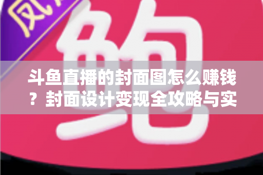 斗鱼直播的封面图怎么赚钱?封面设计变现全攻略与实战指南 斗鱼直播的封面图怎么赚钱?封面设计变现全攻略与实战指南