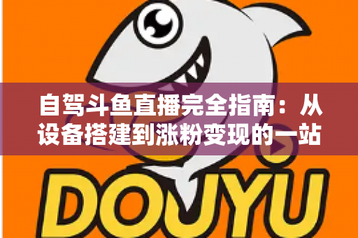 自驾斗鱼直播完全指南：从设备搭建到涨粉变现的一站式攻略