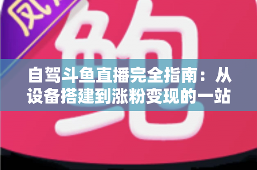 自驾斗鱼直播完全指南：从设备搭建到涨粉变现的一站式攻略