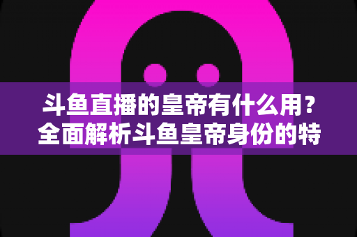 斗鱼直播的皇帝有什么用？全面解析斗鱼皇帝身份的特权、价值与理性消费指南