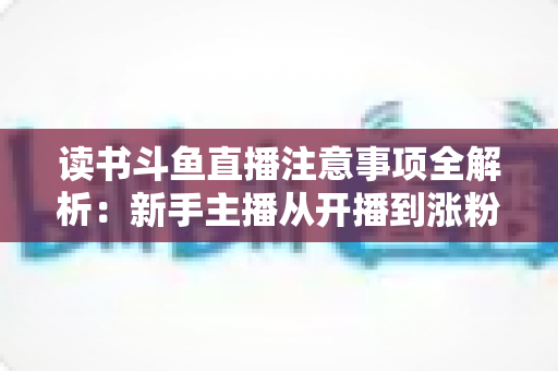 读书斗鱼直播注意事项全解析:新手主播从开播到涨粉的合规运营指南 读书斗鱼直播注意事项全解析:新手主播从开播到涨粉的合规运营指南