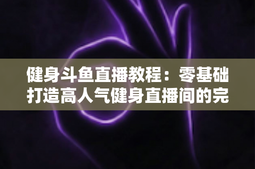 健身斗鱼直播教程:零基础打造高人气健身直播间的完整实战指南 健身斗鱼直播教程:零基础打造高人气健身直播间的完整实战指南
