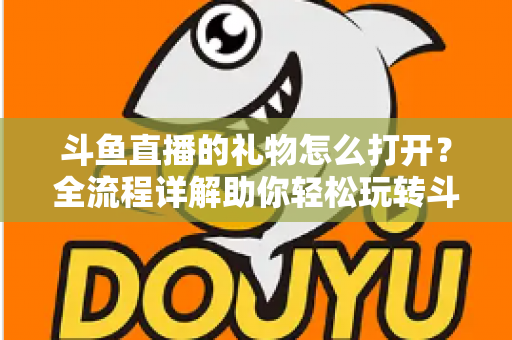 斗鱼直播的礼物怎么打开?全流程详解助你轻松玩转斗鱼礼物功能 斗鱼直播的礼物怎么打开?全流程详解助你轻松玩转斗鱼礼物功能