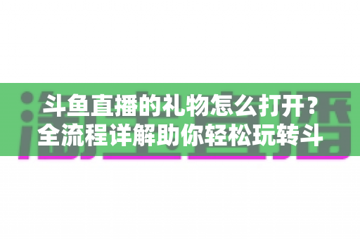 斗鱼直播的礼物怎么打开?全流程详解助你轻松玩转斗鱼礼物功能 斗鱼直播的礼物怎么打开?全流程详解助你轻松玩转斗鱼礼物功能