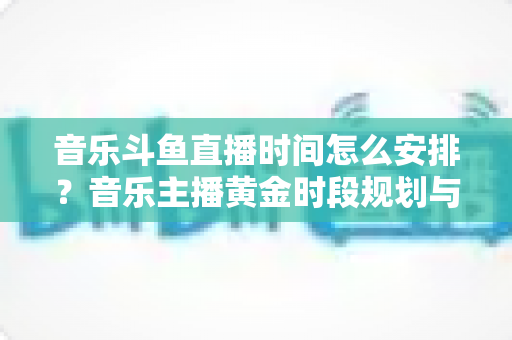 音乐斗鱼直播时间怎么安排？音乐主播黄金时段规划与涨粉涨人气全攻略