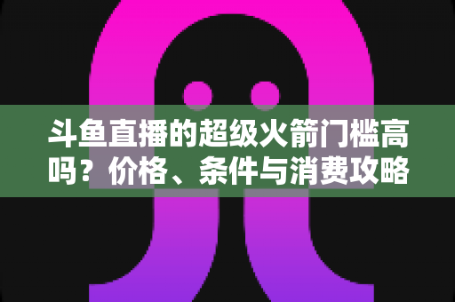 斗鱼直播的超级火箭门槛高吗?价格、条件与消费攻略一文全解析 斗鱼直播的超级火箭门槛高吗?价格、条件与消费攻略一文全解析