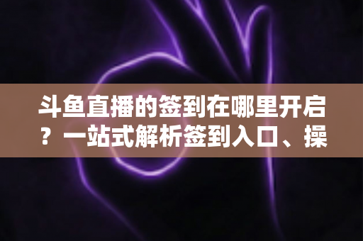 斗鱼直播的签到在哪里开启？一站式解析签到入口、操作步骤与每日福利领取技巧