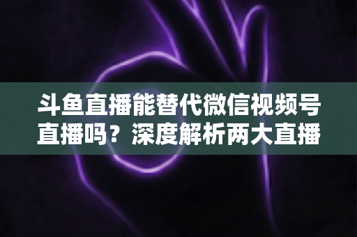 斗鱼直播能替代微信视频号直播吗?深度解析两大直播平台的核心差异与选择策略 斗鱼直播能替代微信视频号直播吗?深度解析两大直播平台的核心差异与选择策略