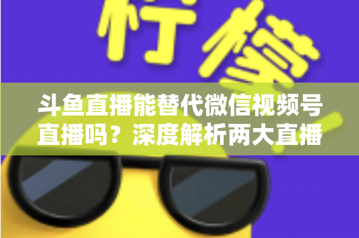 斗鱼直播能替代微信视频号直播吗?深度解析两大直播平台的核心差异与选择策略 斗鱼直播能替代微信视频号直播吗?深度解析两大直播平台的核心差异与选择策略