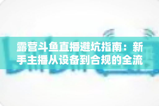 露营斗鱼直播避坑指南：新手主播从设备到合规的全流程防雷手册