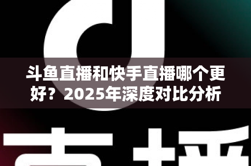 斗鱼直播和快手直播哪个更好?2025年深度对比分析与选择指南 斗鱼直播和快手直播哪个更好?2025年深度对比分析与选择指南