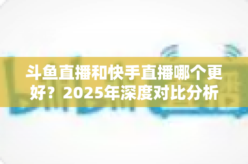 斗鱼直播和快手直播哪个更好?2025年深度对比分析与选择指南 斗鱼直播和快手直播哪个更好?2025年深度对比分析与选择指南