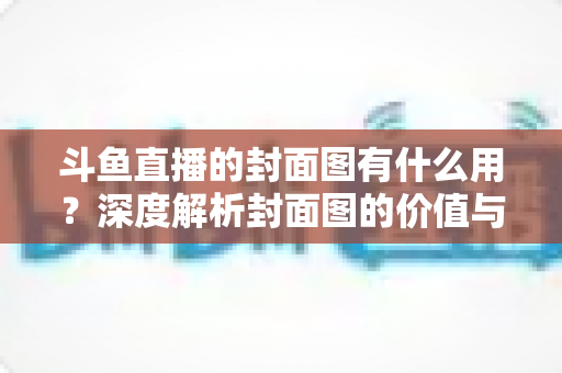 斗鱼直播的封面图有什么用？深度解析封面图的价值与优化技巧