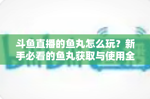 斗鱼直播的鱼丸怎么玩？新手必看的鱼丸获取与使用全攻略