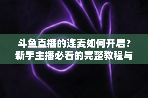 斗鱼直播的连麦如何开启?新手主播必看的完整教程与实用技巧全解析 斗鱼直播的连麦如何开启?新手主播必看的完整教程与实用技巧全解析