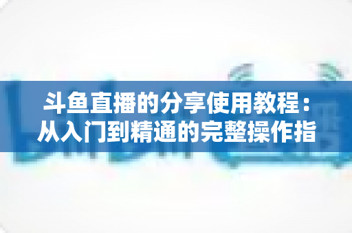 斗鱼直播的分享使用教程：从入门到精通的完整操作指南与实用技巧