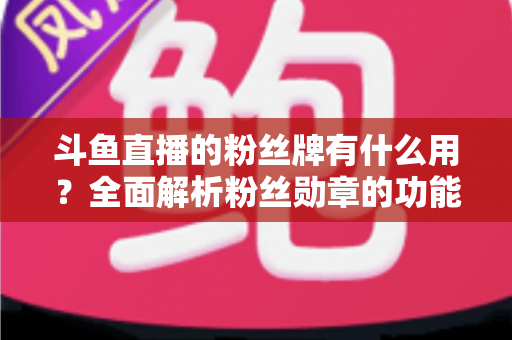斗鱼直播的粉丝牌有什么用？全面解析粉丝勋章的功能、等级与隐藏价值
