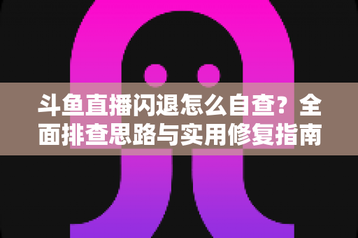 斗鱼直播闪退怎么自查？全面排查思路与实用修复指南一学就会