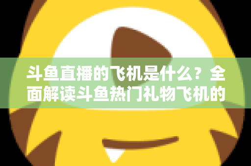 斗鱼直播的飞机是什么?全面解读斗鱼热门礼物飞机的价格、特效与送礼玩法 斗鱼直播的飞机是什么?全面解读斗鱼热门礼物飞机的价格、特效与送礼玩法