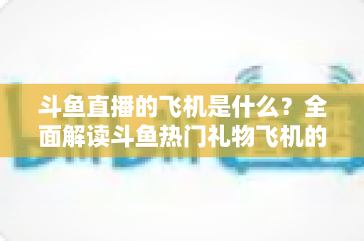 斗鱼直播的飞机是什么？全面解读斗鱼热门礼物飞机的价格、特效与送礼玩法