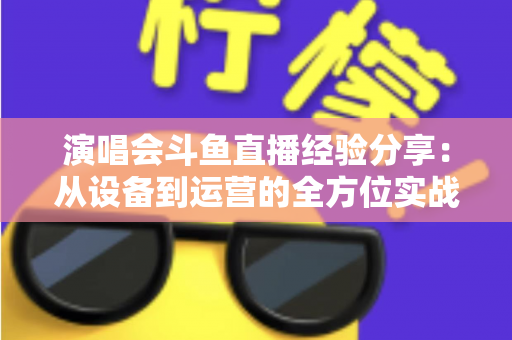 演唱会斗鱼直播经验分享：从设备到运营的全方位实战指南，助你打造高人气音乐直播间