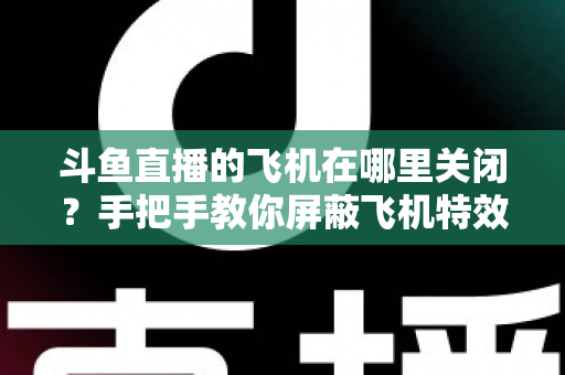 斗鱼直播的飞机在哪里关闭？手把手教你屏蔽飞机特效的完整实用教程