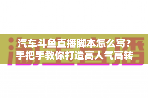 汽车斗鱼直播脚本怎么写？手把手教你打造高人气高转化的汽车直播间
