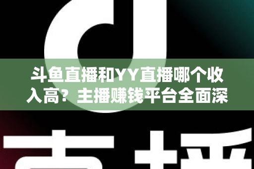 斗鱼直播和YY直播哪个收入高？主播赚钱平台全面深度对比分析