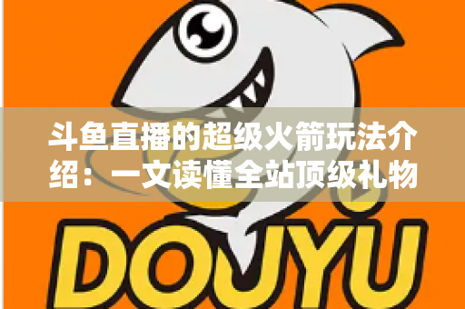 斗鱼直播的超级火箭玩法介绍：一文读懂全站顶级礼物的获取方式、特效特权与实用攻略