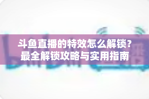斗鱼直播的特效怎么解锁？最全解锁攻略与实用指南