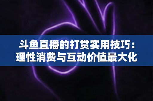 斗鱼直播的打赏实用技巧：理性消费与互动价值最大化完全指南