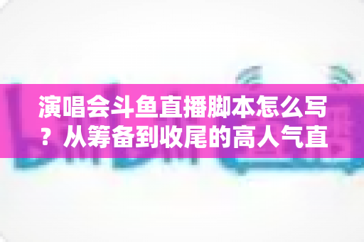演唱会斗鱼直播脚本怎么写？从筹备到收尾的高人气直播脚本撰写全攻略