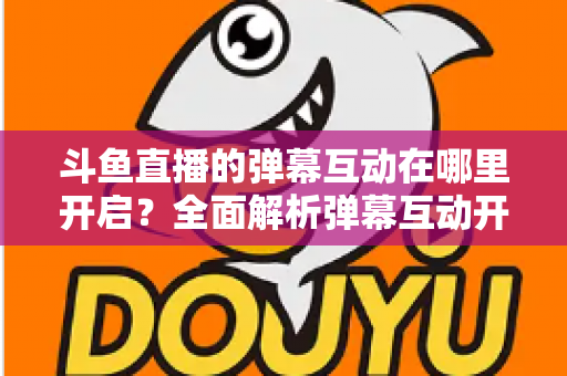 斗鱼直播的弹幕互动在哪里开启?全面解析弹幕互动开启方法与实用技巧 斗鱼直播的弹幕互动在哪里开启?全面解析弹幕互动开启方法与实用技巧