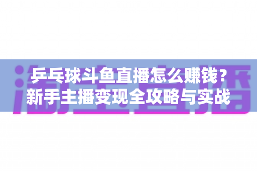乒乓球斗鱼直播怎么赚钱?新手主播变现全攻略与实战指南 乒乓球斗鱼直播怎么赚钱?新手主播变现全攻略与实战指南