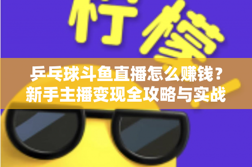 乒乓球斗鱼直播怎么赚钱？新手主播变现全攻略与实战指南