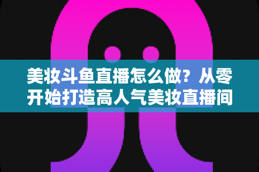 美妆斗鱼直播怎么做?从零开始打造高人气美妆直播间的完整运营指南 美妆斗鱼直播怎么做?从零开始打造高人气美妆直播间的完整运营指南