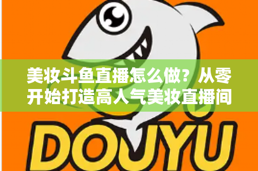 美妆斗鱼直播怎么做？从零开始打造高人气美妆直播间的完整运营指南